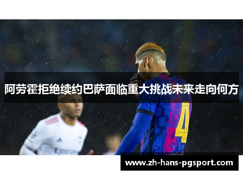 阿劳霍拒绝续约巴萨面临重大挑战未来走向何方